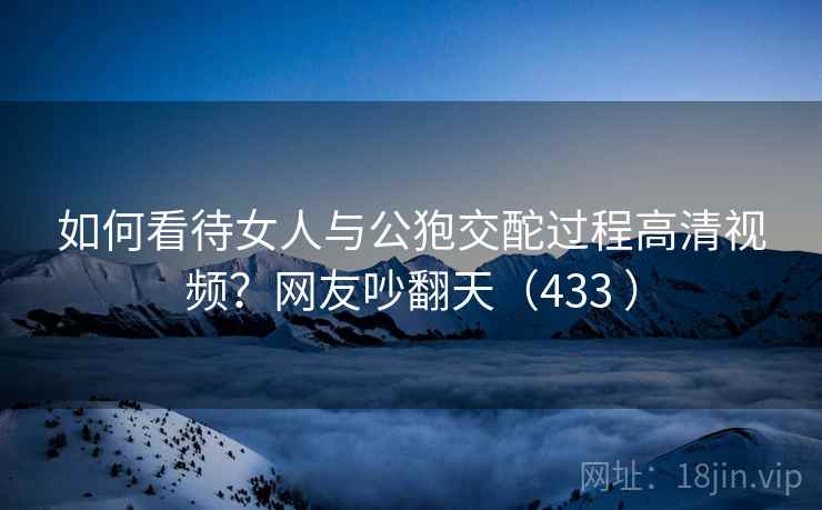 如何看待女人与公狍交酡过程高清视频？网友吵翻天（433 ）