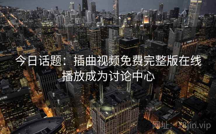 今日话题：插曲视频免费完整版在线播放成为讨论中心