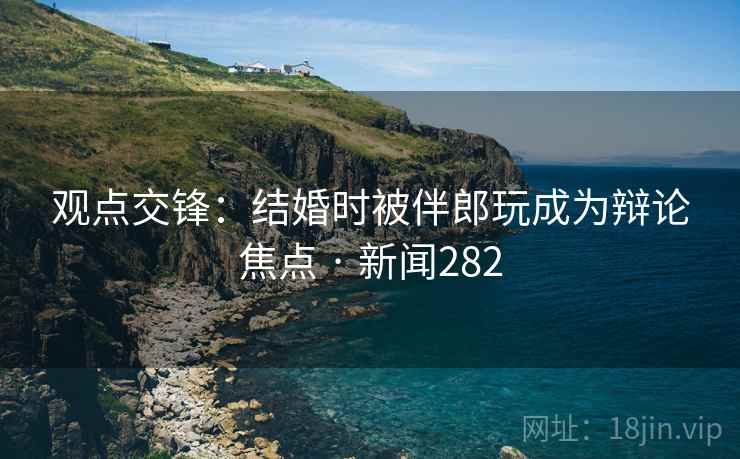 观点交锋：结婚时被伴郎玩成为辩论焦点 · 新闻282