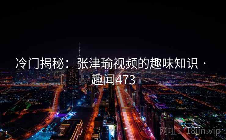 冷门揭秘:张津瑜视频的趣味知识 · 趣闻473 冷门揭秘:张津瑜视频的趣味知识 · 趣闻473