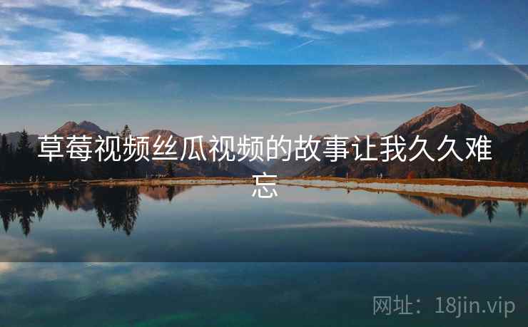 草莓视频丝瓜视频的故事让我久久难忘 草莓视频丝瓜视频的故事让我久久难忘