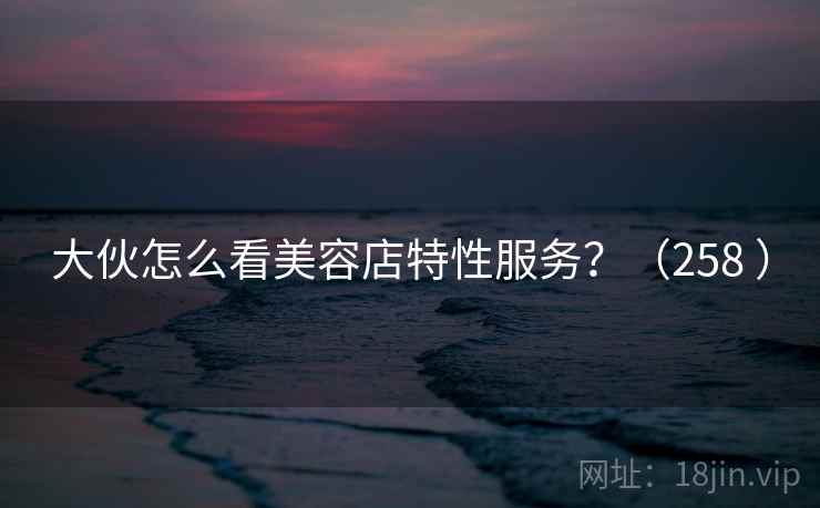 大伙怎么看美容店特性服务?(258 ) 大伙怎么看美容店特性服务?(258 )