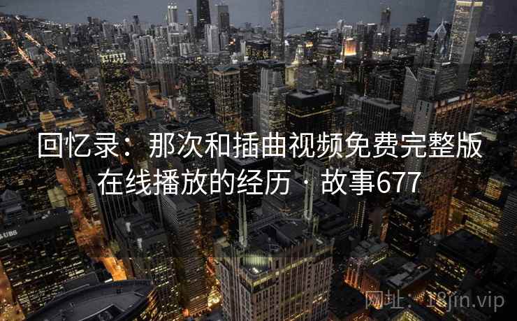 回忆录：那次和插曲视频免费完整版在线播放的经历 · 故事677