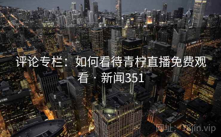 评论专栏：如何看待青柠直播免费观看 · 新闻351