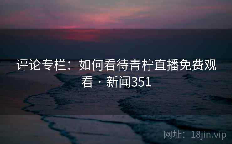 评论专栏：如何看待青柠直播免费观看 · 新闻351
